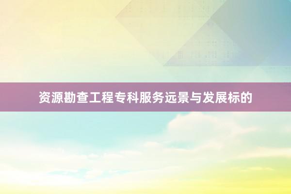 资源勘查工程专科服务远景与发展标的