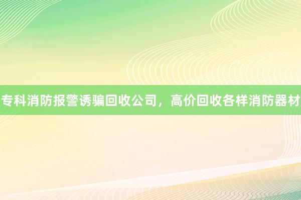 专科消防报警诱骗回收公司，高价回收各样消防器材